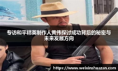 专访和平精英制作人黄伟探讨成功背后的秘密与未来发展方向