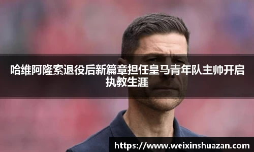 哈维阿隆索退役后新篇章担任皇马青年队主帅开启执教生涯